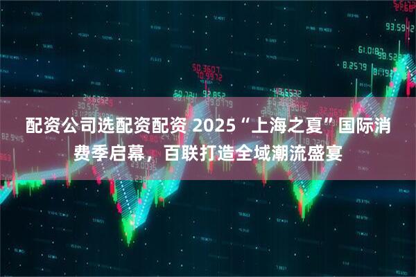 配资公司选配资配资 2025“上海之夏”国际消费季启幕，百联打造全域潮流盛宴
