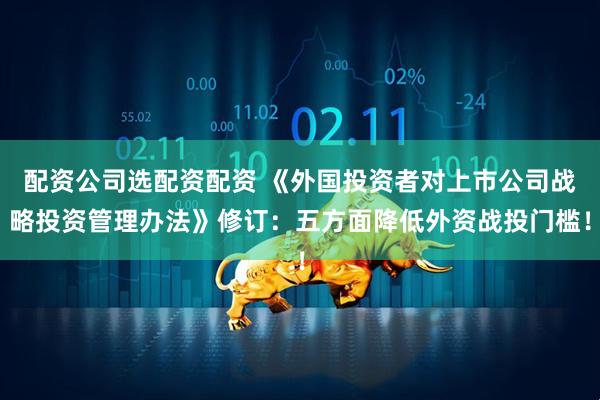 配资公司选配资配资 《外国投资者对上市公司战略投资管理办法》修订：五方面降低外资战投门槛！