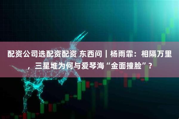 配资公司选配资配资 东西问｜杨雨霏：相隔万里，三星堆为何与爱琴海“金面撞脸”？