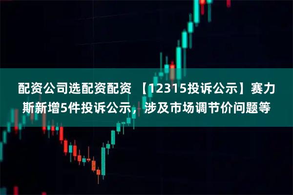 配资公司选配资配资 【12315投诉公示】赛力斯新增5件投诉公示，涉及市场调节价问题等
