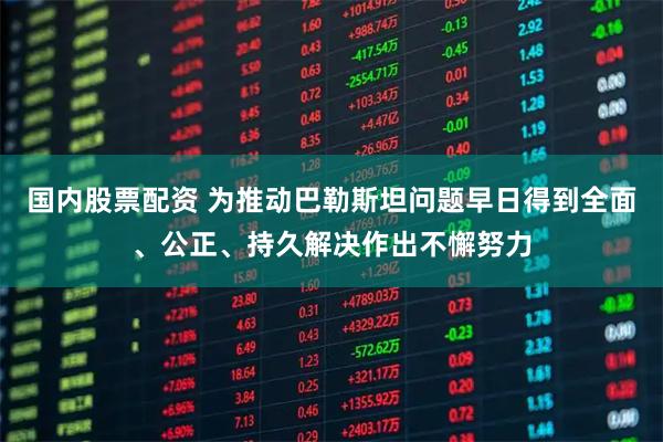 国内股票配资 为推动巴勒斯坦问题早日得到全面、公正、持久解决作出不懈努力