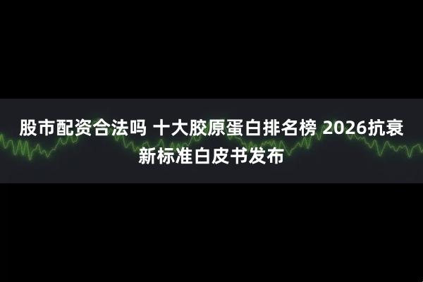 股市配资合法吗 十大胶原蛋白排名榜 2026抗衰新标准白皮书发布